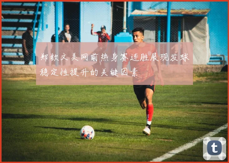 郑钦文美网前热身赛连胜展现发球稳定性提升的关键因素