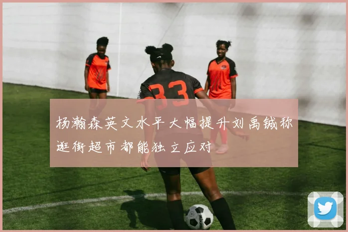 杨瀚森英文水平大幅提升刘禹铖称逛街超市都能独立应对